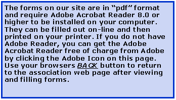 Text Box: The forms on our site are in �pdf� format and require Adobe Acrobat Reader 8.0 or higher to be installed on your computer. They can be filled out on-line and then printed on your printer. If you do not have Adobe Reader, you can get the Adobe Acrobat Reader free of charge from Adobe by clicking the Adobe Icon on this page. Use your browsers BACK button to return to the association web page after viewing and filling forms.